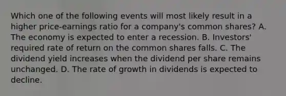 Which one of the following events will most likely result in a higher price-earnings ratio for a company's common shares? A. The economy is expected to enter a recession. B. Investors' required rate of return on the common shares falls. C. The dividend yield increases when the dividend per share remains unchanged. D. The rate of growth in dividends is expected to decline.