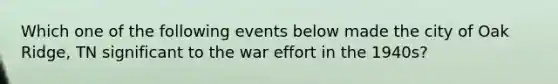 Which one of the following events below made the city of Oak Ridge, TN significant to the war effort in the 1940s?