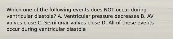 Which one of the following events does NOT occur during ventricular diastole? A. Ventricular pressure decreases B. AV valves close C. Semilunar valves close D. All of these events occur during ventricular diastole