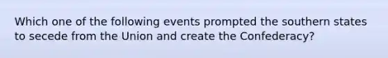 Which one of the following events prompted the southern states to secede from the Union and create the Confederacy?