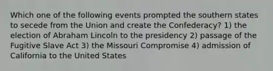 Which one of the following events prompted the southern states to secede from the Union and create the Confederacy? 1) the election of Abraham Lincoln to the presidency 2) passage of the Fugitive Slave Act 3) the Missouri Compromise 4) admission of California to the United States