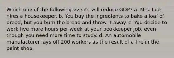 Which one of the following events will reduce GDP? a. Mrs. Lee hires a housekeeper. b. You buy the ingredients to bake a loaf of bread, but you burn the bread and throw it away. c. You decide to work five more hours per week at your bookkeeper job, even though you need more time to study. d. An automobile manufacturer lays off 200 workers as the result of a fire in the paint shop.