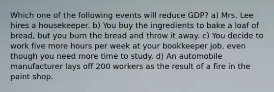 Which one of the following events will reduce GDP? a) Mrs. Lee hires a housekeeper. b) You buy the ingredients to bake a loaf of bread, but you burn the bread and throw it away. c) You decide to work five more hours per week at your bookkeeper job, even though you need more time to study. d) An automobile manufacturer lays off 200 workers as the result of a fire in the paint shop.