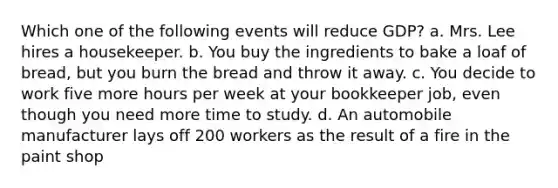 Which one of the following events will reduce GDP? a. Mrs. Lee hires a housekeeper. b. You buy the ingredients to bake a loaf of bread, but you burn the bread and throw it away. c. You decide to work five more hours per week at your bookkeeper job, even though you need more time to study. d. An automobile manufacturer lays off 200 workers as the result of a fire in the paint shop