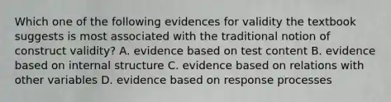 Which one of the following evidences for validity the textbook suggests is most associated with the traditional notion of construct validity? A. evidence based on test content B. evidence based on internal structure C. evidence based on relations with other variables D. evidence based on response processes