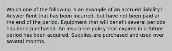 Which one of the following is an example of an accrued liability? Answer Rent that has been incurred, but have not been paid at the end of the period. Equipment that will benefit several periods has been purchased. An insurance policy that expires in a future period has been acquired. Supplies are purchased and used over several months.