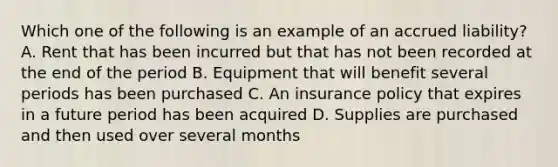 Which one of the following is an example of an accrued liability? A. Rent that has been incurred but that has not been recorded at the end of the period B. Equipment that will benefit several periods has been purchased C. An insurance policy that expires in a future period has been acquired D. Supplies are purchased and then used over several months