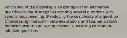 Which one of the following is an example of an alternative question-asking strategy? A) creating several questions with synonymous meaning B) reducing the complexity of a question C) increasing interaction between student and teacher so both members ask and answer questions D) focusing on student-initiated questions