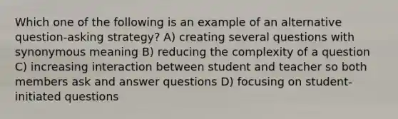 Which one of the following is an example of an alternative question-asking strategy? A) creating several questions with synonymous meaning B) reducing the complexity of a question C) increasing interaction between student and teacher so both members ask and answer questions D) focusing on student-initiated questions