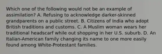 Which one of the following would not be an example of assimilation? A. Refusing to acknowledge darker-skinned grandparents on a public street. B. Citizens of India who adopt British traditions and customs. C. A Muslim woman wears her traditional headscarf while out shopping in her U.S. suburb. D. An Italian-American family changing its name to one more easily found among White-Protestant families.