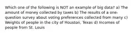 Which one of the following is NOT an example of big data? a) The amount of money collected by taxes b) The results of a one-question survey about voting preferences collected from many c) Weights of people in the city of Houston, Texas d) Incomes of people from St. Louis