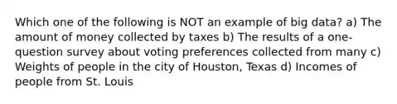 Which one of the following is NOT an example of big data? a) The amount of money collected by taxes b) The results of a one-question survey about voting preferences collected from many c) Weights of people in the city of Houston, Texas d) Incomes of people from St. Louis