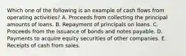 Which one of the following is an example of cash flows from operating activities? A. Proceeds from collecting the principal amounts of loans. B. Repayment of principals on loans. C. Proceeds from the issuance of bonds and notes payable. D. Payments to acquire equity securities of other companies. E. Receipts of cash from sales.