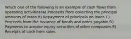 Which one of the following is an example of cash flows from operating activities?A) Proceeds from collecting the principal amounts of loans.B) Repayment of principals on loans.C) Proceeds from the issuance of bonds and notes payable.D) Payments to acquire equity securities of other companies.E) Receipts of cash from sales.