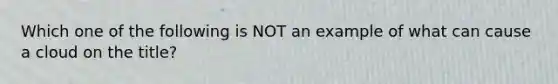 Which one of the following is NOT an example of what can cause a cloud on the title?