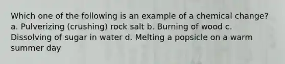 Which one of the following is an example of a chemical change? a. Pulverizing (crushing) rock salt b. Burning of wood c. Dissolving of sugar in water d. Melting a popsicle on a warm summer day