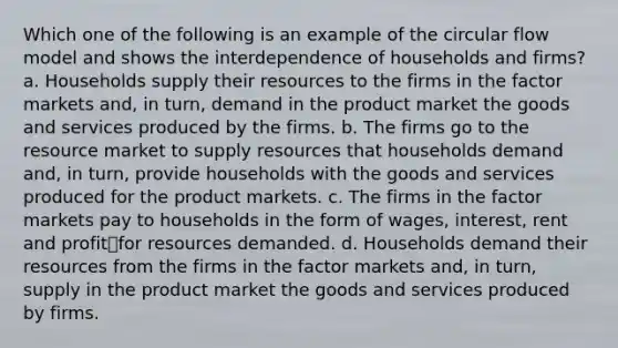 Which one of the following is an example of the circular flow model and shows the interdependence of households and firms? a. Households supply their resources to the firms in the factor markets and, in turn, demand in the product market the goods and services produced by the firms. b. The firms go to the resource market to supply resources that households demand and, in turn, provide households with the goods and services produced for the product markets. c. The firms in the factor markets pay to households in the form of wages, interest, rent and profit⎯for resources demanded. d. Households demand their resources from the firms in the factor markets and, in turn, supply in the product market the goods and services produced by firms.