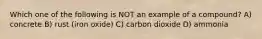 Which one of the following is NOT an example of a compound? A) concrete B) rust (iron oxide) C) carbon dioxide D) ammonia