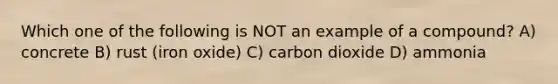 Which one of the following is NOT an example of a compound? A) concrete B) rust (iron oxide) C) carbon dioxide D) ammonia