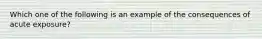 Which one of the following is an example of the consequences of acute exposure?