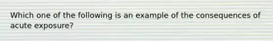 Which one of the following is an example of the consequences of acute exposure?