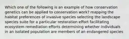 Which one of the following is an example of how conservation genetics can be applied to conservation work? mapping the habitat preferences of invasive species selecting the landscape species suite for a particular restoration effort facilitating ecosystem remediation efforts determining whether individuals in an isolated population are members of an endangered species