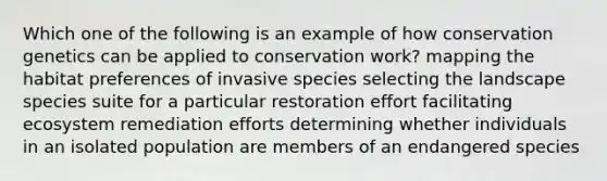 Which one of the following is an example of how conservation genetics can be applied to conservation work? mapping the habitat preferences of invasive species selecting the landscape species suite for a particular restoration effort facilitating ecosystem remediation efforts determining whether individuals in an isolated population are members of an endangered species