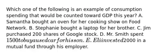 Which one of the following is an example of consumption spending that would be counted toward GDP this year? A. Samantha bought an oven for her cooking show on Food Network. B. Stephanie bought a laptop for her brother. C. Jim purchased 200 shares of Google stock. D. Mr. Smith spent 1500 to buy a used car for his son. E. Eli invested2000 in a mutual fund through his employer.