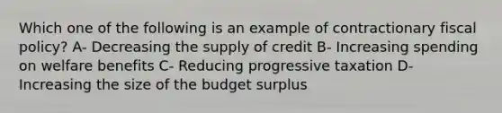 Which one of the following is an example of contractionary fiscal policy? A- Decreasing the supply of credit B- Increasing spending on welfare benefits C- Reducing progressive taxation D- Increasing the size of the budget surplus