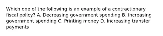 Which one of the following is an example of a contractionary fiscal policy? A. Decreasing government spending B. Increasing government spending C. Printing money D. Increasing transfer payments