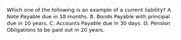 Which one of the following is an example of a current liability? A. Note Payable due in 18 months. B. Bonds Payable with principal due in 10 years. C. Accounts Payable due in 30 days. D. Pension Obligations to be paid out in 20 years.