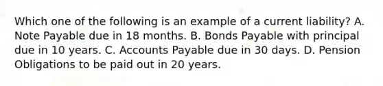 Which one of the following is an example of a current liability? A. Note Payable due in 18 months. B. Bonds Payable with principal due in 10 years. C. Accounts Payable due in 30 days. D. Pension Obligations to be paid out in 20 years.