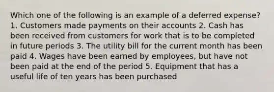 Which one of the following is an example of a deferred expense? 1. Customers made payments on their accounts 2. Cash has been received from customers for work that is to be completed in future periods 3. The utility bill for the current month has been paid 4. Wages have been earned by employees, but have not been paid at the end of the period 5. Equipment that has a useful life of ten years has been purchased