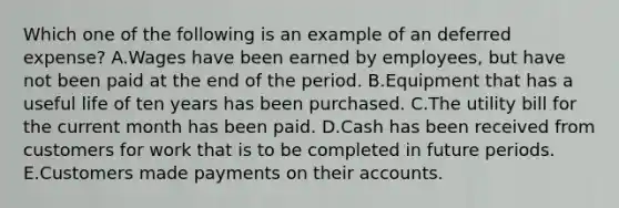 Which one of the following is an example of an deferred expense? A.Wages have been earned by employees, but have not been paid at the end of the period. B.Equipment that has a useful life of ten years has been purchased. C.The utility bill for the current month has been paid. D.Cash has been received from customers for work that is to be completed in future periods. E.Customers made payments on their accounts.