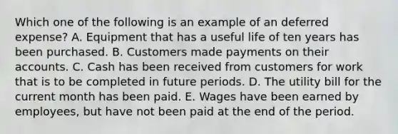 Which one of the following is an example of an deferred expense? A. Equipment that has a useful life of ten years has been purchased. B. Customers made payments on their accounts. C. Cash has been received from customers for work that is to be completed in future periods. D. The utility bill for the current month has been paid. E. Wages have been earned by employees, but have not been paid at the end of the period.