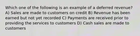 Which one of the following is an example of a deferred revenue? A) Sales are made to customers on credit B) Revenue has been earned but not yet recorded C) Payments are received prior to providing the services to customers D) Cash sales are made to customers