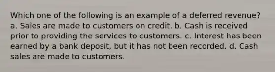 Which one of the following is an example of a deferred revenue? a. Sales are made to customers on credit. b. Cash is received prior to providing the services to customers. c. Interest has been earned by a bank deposit, but it has not been recorded. d. Cash sales are made to customers.