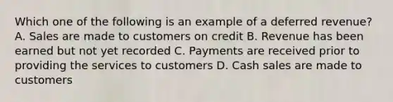 Which one of the following is an example of a deferred revenue? A. Sales are made to customers on credit B. Revenue has been earned but not yet recorded C. Payments are received prior to providing the services to customers D. Cash sales are made to customers