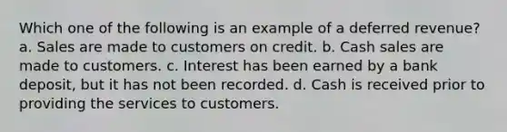 Which one of the following is an example of a deferred revenue? a. Sales are made to customers on credit. b. Cash sales are made to customers. c. Interest has been earned by a bank deposit, but it has not been recorded. d. Cash is received prior to providing the services to customers.