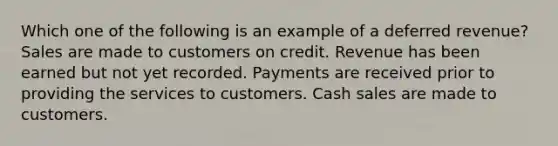 Which one of the following is an example of a deferred revenue? Sales are made to customers on credit. Revenue has been earned but not yet recorded. Payments are received prior to providing the services to customers. Cash sales are made to customers.