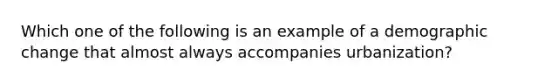Which one of the following is an example of a demographic change that almost always accompanies urbanization?