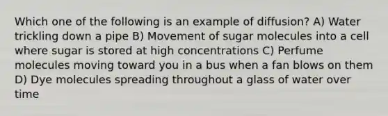 Which one of the following is an example of diffusion? A) Water trickling down a pipe B) Movement of sugar molecules into a cell where sugar is stored at high concentrations C) Perfume molecules moving toward you in a bus when a fan blows on them D) Dye molecules spreading throughout a glass of water over time