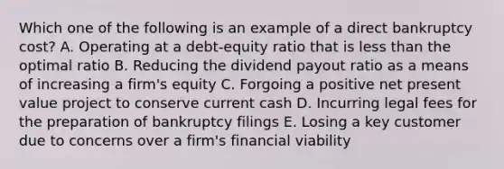 Which one of the following is an example of a direct bankruptcy cost? A. Operating at a debt-equity ratio that is less than the optimal ratio B. Reducing the dividend payout ratio as a means of increasing a firm's equity C. Forgoing a positive net present value project to conserve current cash D. Incurring legal fees for the preparation of bankruptcy filings E. Losing a key customer due to concerns over a firm's financial viability