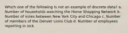 Which one of the following is not an example of discrete data? a. Number of households watching the Home Shopping Network b. Number of miles between New York City and Chicago c. Number of members of the Denver Lions Club d. Number of employees reporting in sick