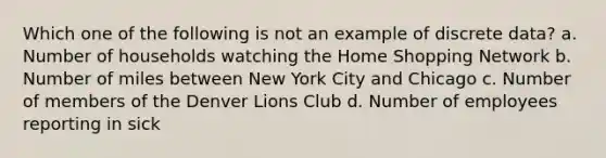 Which one of the following is not an example of discrete data? a. Number of households watching the Home Shopping Network b. Number of miles between New York City and Chicago c. Number of members of the Denver Lions Club d. Number of employees reporting in sick