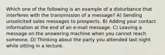 Which one of the following is an example of a disturbance that interferes with the transmission of a message? A) Sending unsolicited sales messages to prospects. B) Adding your contact information at the end of an e-mail message. C) Leaving a message on the answering machine when you cannot reach someone. D) Thinking about the party you attended last night while sitting in a lecture.