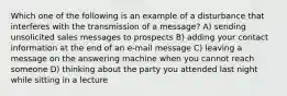 Which one of the following is an example of a disturbance that interferes with the transmission of a message? A) sending unsolicited sales messages to prospects B) adding your contact information at the end of an e-mail message C) leaving a message on the answering machine when you cannot reach someone D) thinking about the party you attended last night while sitting in a lecture