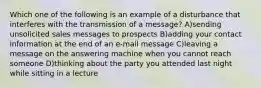 Which one of the following is an example of a disturbance that interferes with the transmission of a message? A)sending unsolicited sales messages to prospects B)adding your contact information at the end of an e-mail message C)leaving a message on the answering machine when you cannot reach someone D)thinking about the party you attended last night while sitting in a lecture