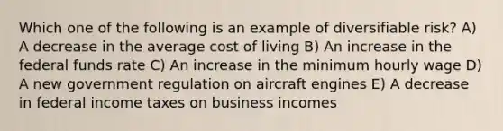 Which one of the following is an example of diversifiable risk? A) A decrease in the average cost of living B) An increase in the federal funds rate C) An increase in the minimum hourly wage D) A new government regulation on aircraft engines E) A decrease in federal income taxes on business incomes