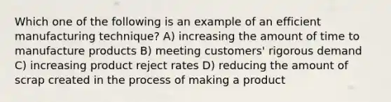 Which one of the following is an example of an efficient manufacturing technique? A) increasing the amount of time to manufacture products B) meeting customers' rigorous demand C) increasing product reject rates D) reducing the amount of scrap created in the process of making a product